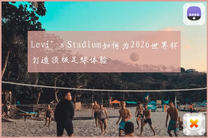 Levi’s Stadium如何为2026世界杯打造顶级足球体验
