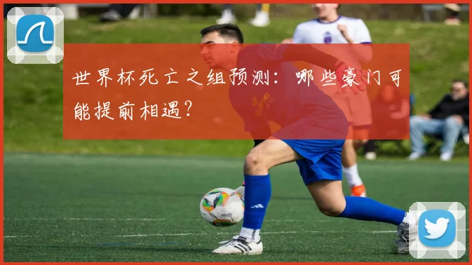 世界杯死亡之组预测：哪些豪门可能提前相遇？